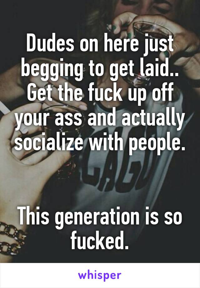 Dudes on here just begging to get laid.. Get the fuck up off your ass and actually socialize with people. 

This generation is so fucked.