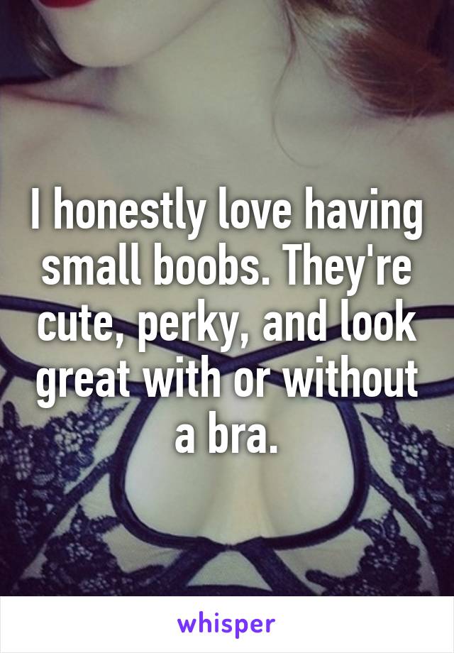 I honestly love having small boobs. They're cute, perky, and look great with or without a bra.