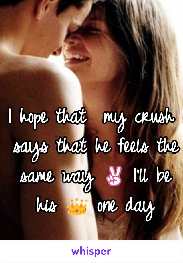 I hope that  my crush says that he feels the same way ✌ I'll be his 👑 one day 