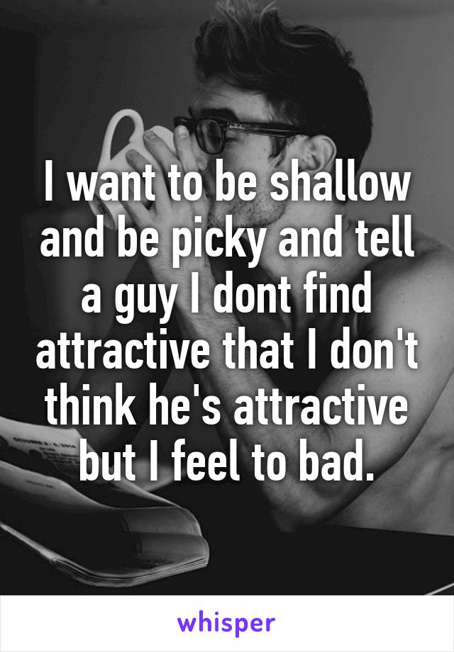 I want to be shallow and be picky and tell a guy I dont find attractive that I don't think he's attractive but I feel to bad.