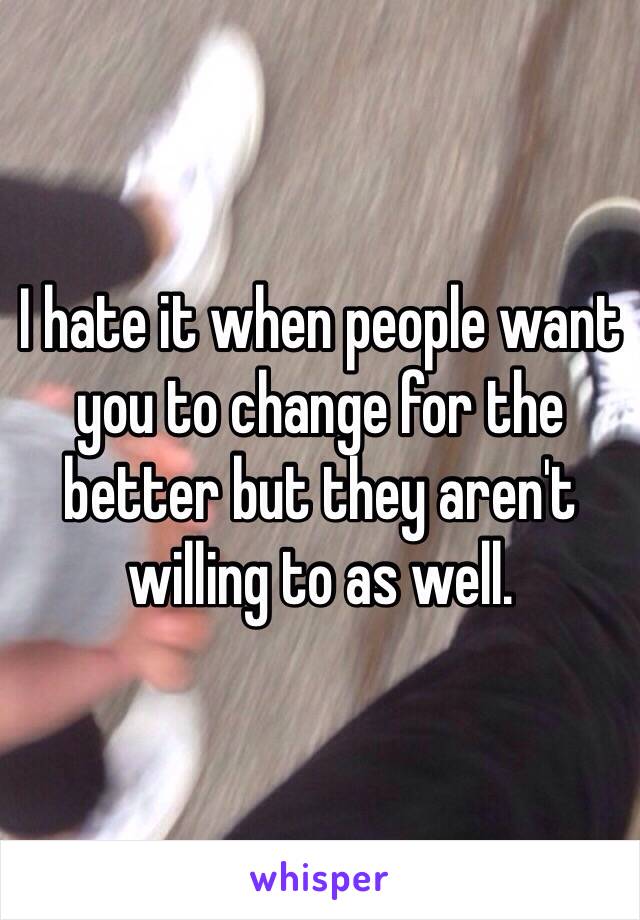 I hate it when people want you to change for the better but they aren't willing to as well. 