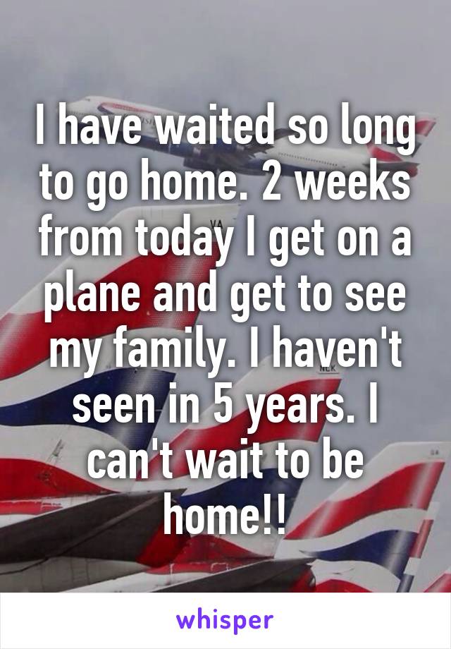 I have waited so long to go home. 2 weeks from today I get on a plane and get to see my family. I haven't seen in 5 years. I can't wait to be home!!