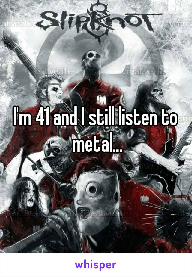 I'm 41 and I still listen to metal...

