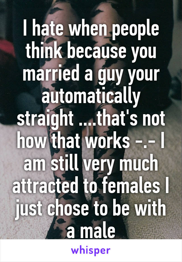 I hate when people think because you married a guy your automatically straight ....that's not how that works -.- I am still very much attracted to females I just chose to be with a male