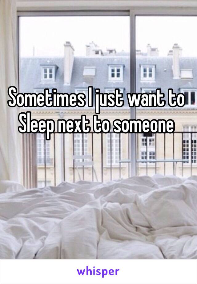 Sometimes I just want to 
Sleep next to someone 
