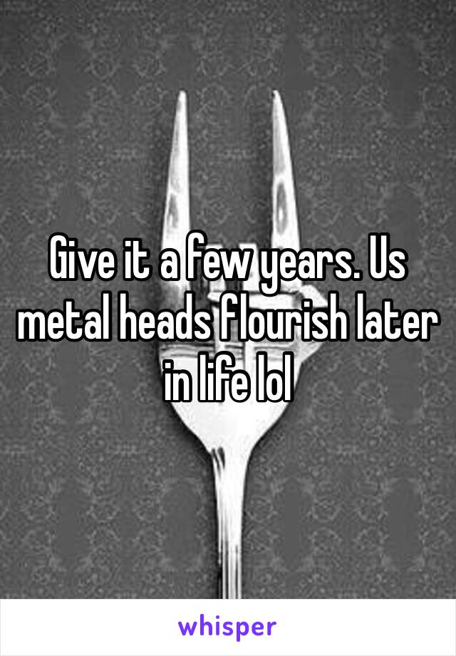 Give it a few years. Us metal heads flourish later in life lol 