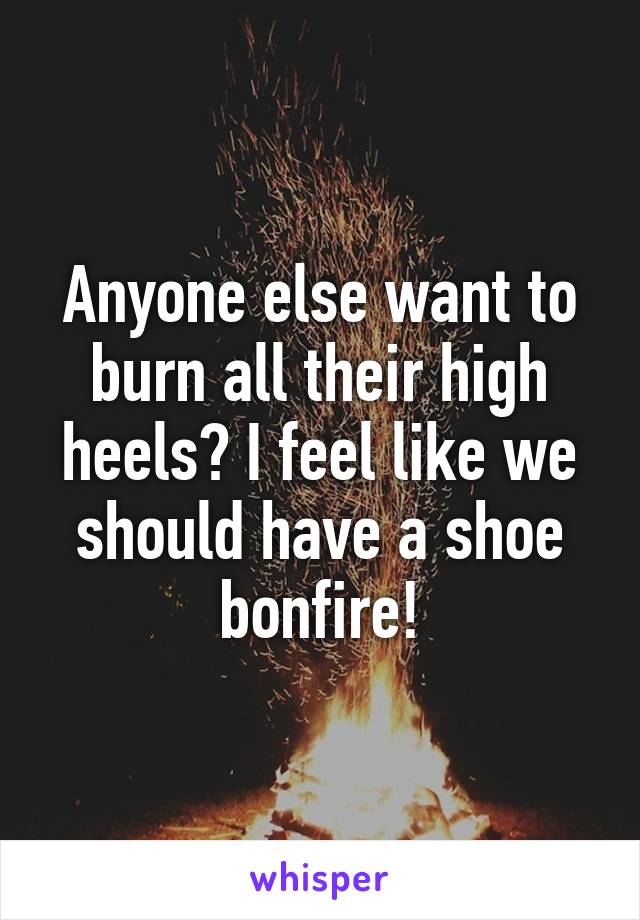 Anyone else want to burn all their high heels? I feel like we should have a shoe bonfire!