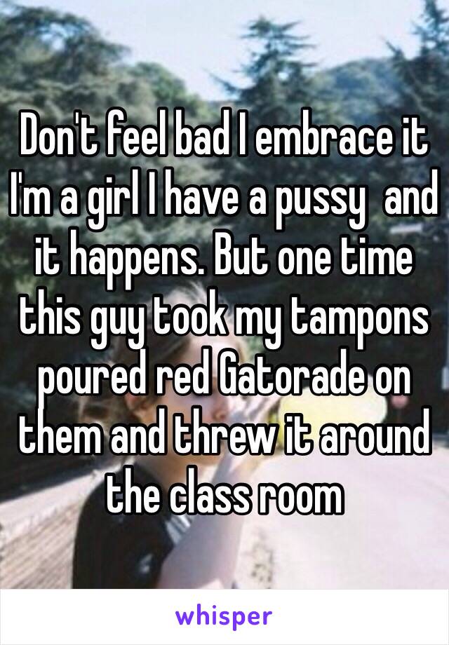 Don't feel bad I embrace it I'm a girl I have a pussy  and it happens. But one time this guy took my tampons poured red Gatorade on them and threw it around the class room 