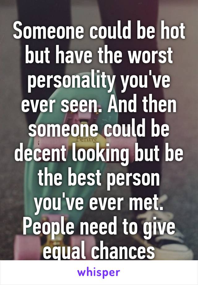 Someone could be hot but have the worst personality you've ever seen. And then someone could be decent looking but be the best person you've ever met. People need to give equal chances