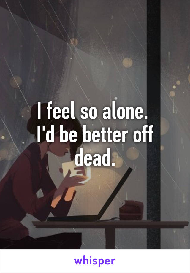 I feel so alone. 
I'd be better off dead.