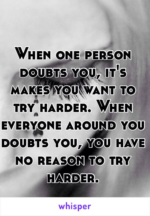 When one person doubts you, it's makes you want to try harder. When everyone around you doubts you, you have no reason to try harder. 