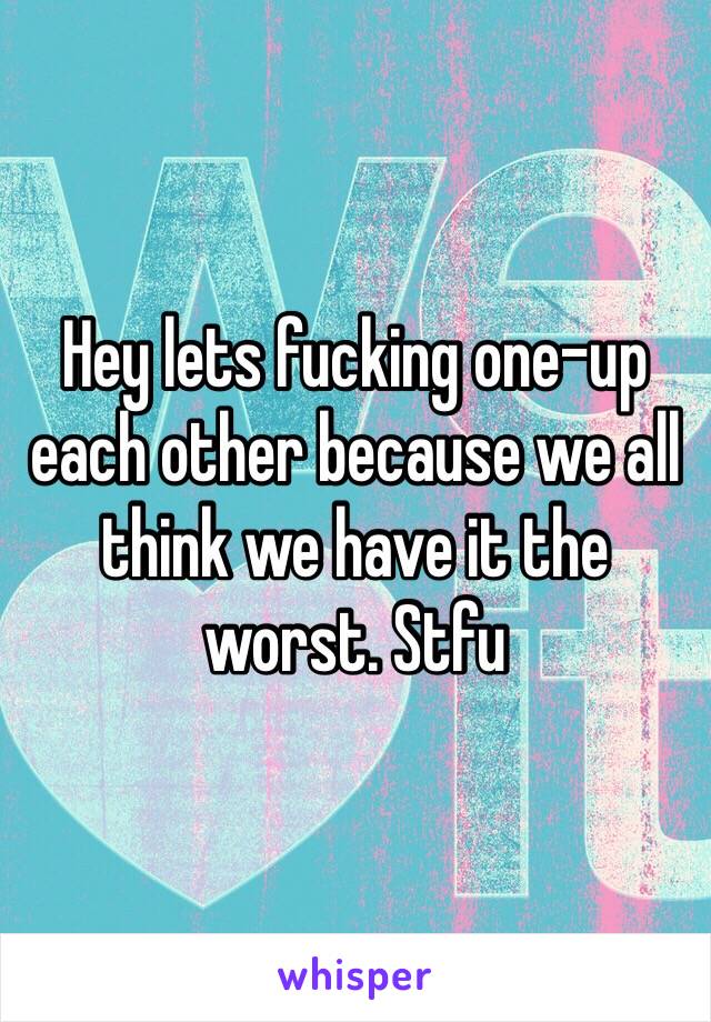 Hey lets fucking one-up each other because we all think we have it the worst. Stfu