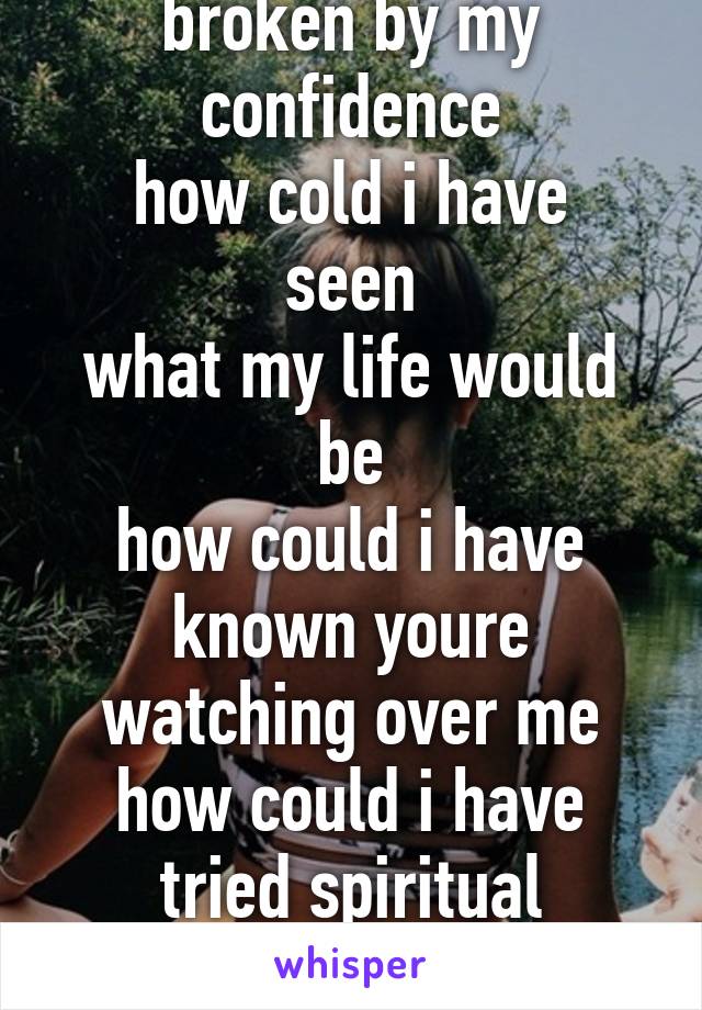 Waken up in new ways
broken by my confidence
how cold i have seen
what my life would be
how could i have known youre watching over me
how could i have tried spiritual suicide?
How could i end up alone