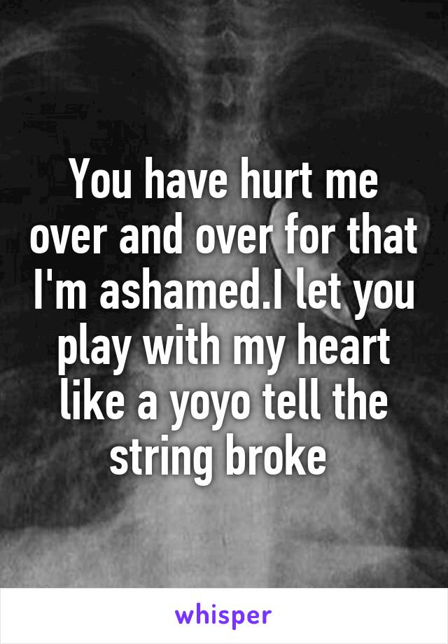 You have hurt me over and over for that I'm ashamed.I let you play with my heart like a yoyo tell the string broke 