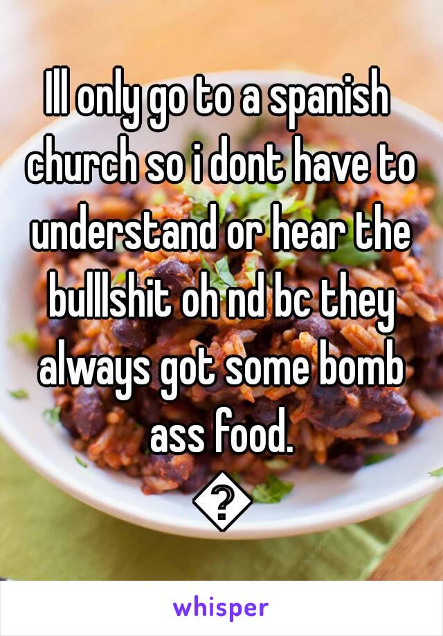 Ill only go to a spanish church so i dont have to understand or hear the bulllshit oh nd bc they always got some bomb ass food. 😁