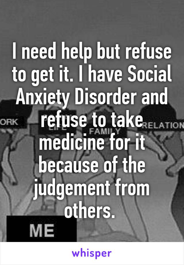 I need help but refuse to get it. I have Social Anxiety Disorder and refuse to take medicine for it because of the judgement from others. 