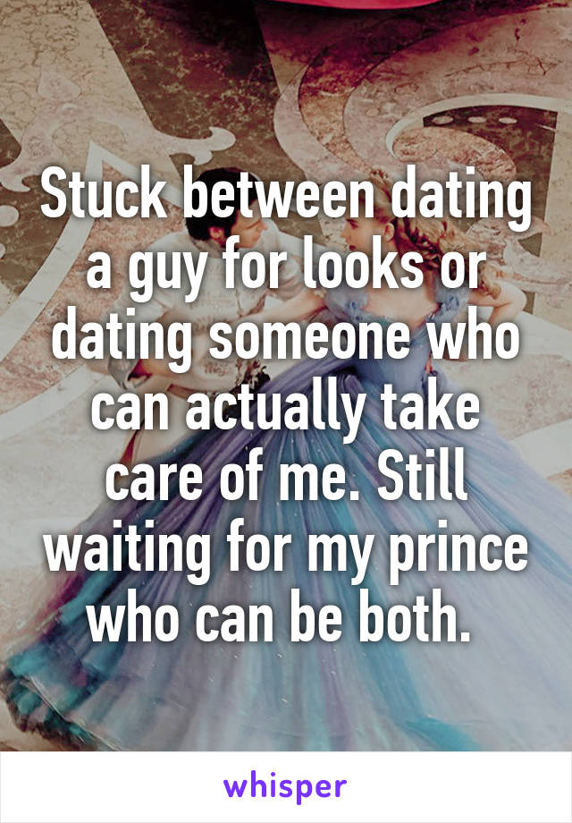 Stuck between dating a guy for looks or dating someone who can actually take care of me. Still waiting for my prince who can be both. 