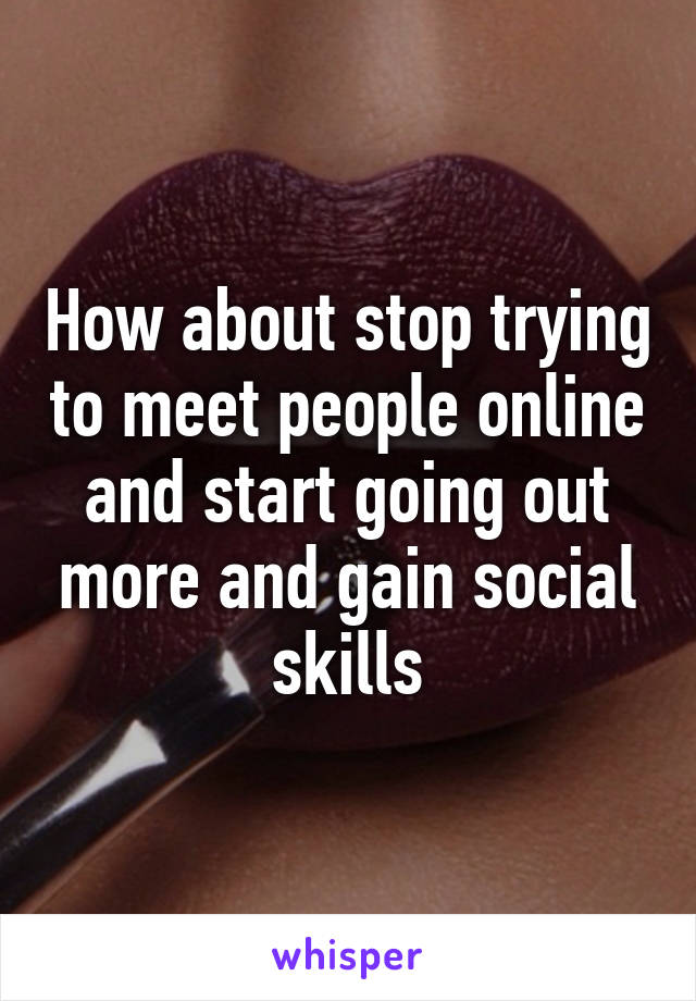 How about stop trying to meet people online and start going out more and gain social skills