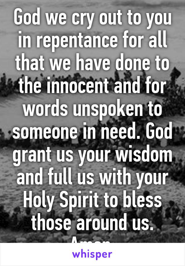 God we cry out to you in repentance for all that we have done to the innocent and for words unspoken to someone in need. God grant us your wisdom and full us with your Holy Spirit to bless those around us. Amen 