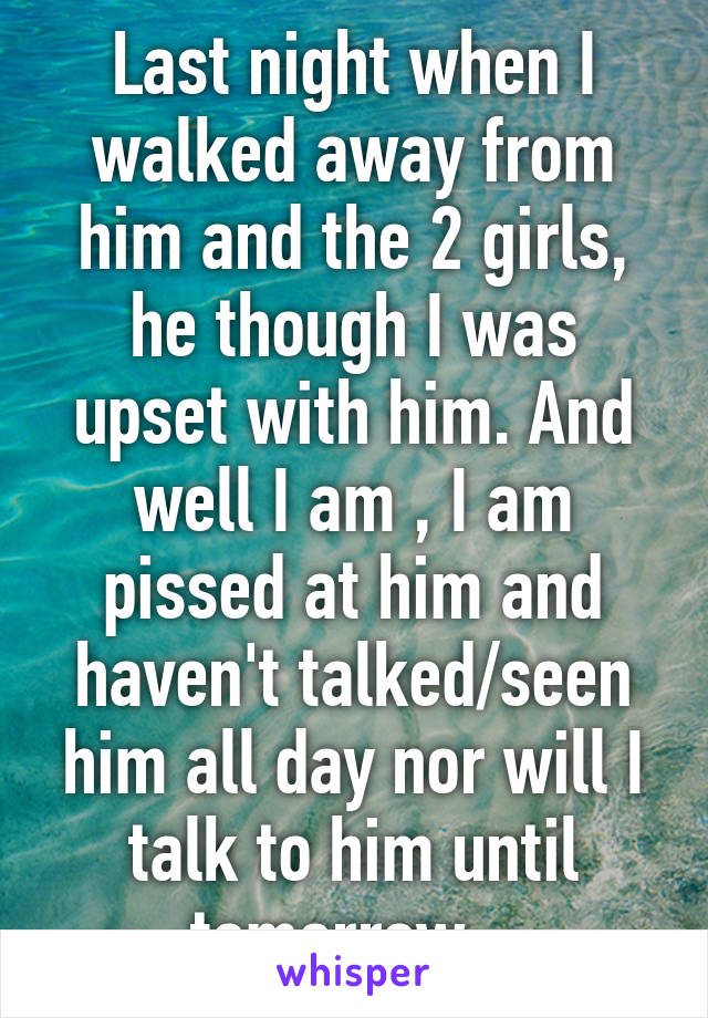 Last night when I walked away from him and the 2 girls, he though I was upset with him. And well I am , I am pissed at him and haven't talked/seen him all day nor will I talk to him until tomorrow...