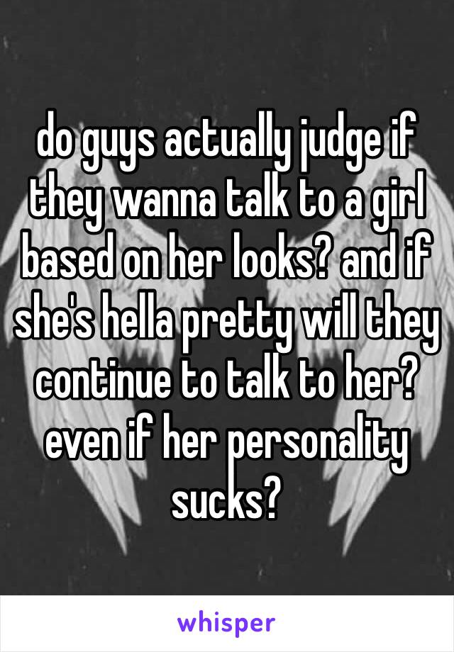 do guys actually judge if they wanna talk to a girl based on her looks? and if she's hella pretty will they continue to talk to her? even if her personality sucks?