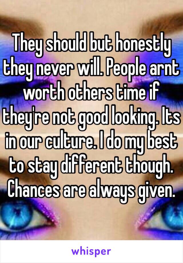 They should but honestly they never will. People arnt worth others time if they're not good looking. Its in our culture. I do my best to stay different though. Chances are always given. 