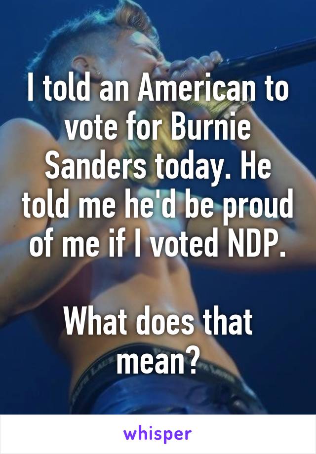 I told an American to vote for Burnie Sanders today. He told me he'd be proud of me if I voted NDP.

What does that mean?