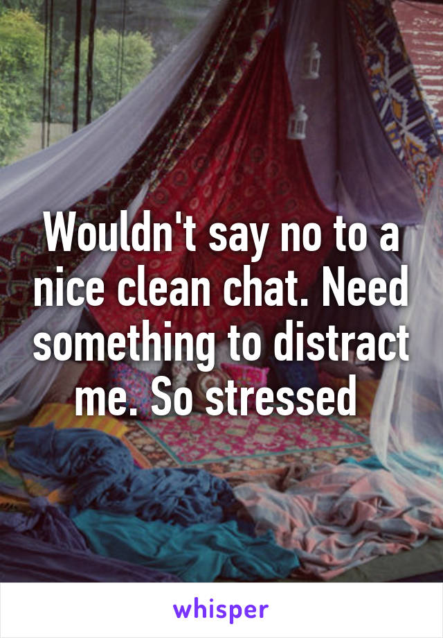 Wouldn't say no to a nice clean chat. Need something to distract me. So stressed 