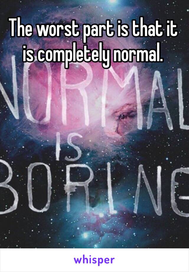 The worst part is that it is completely normal. 