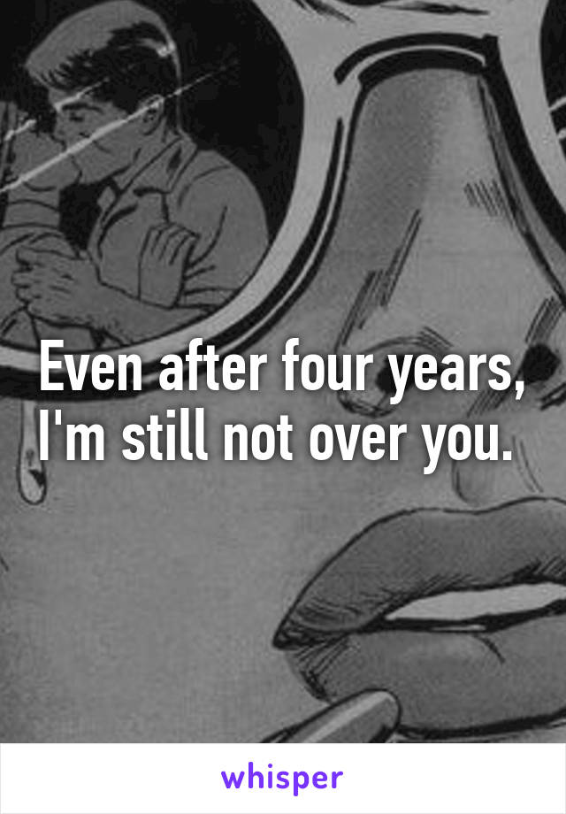 Even after four years, I'm still not over you. 