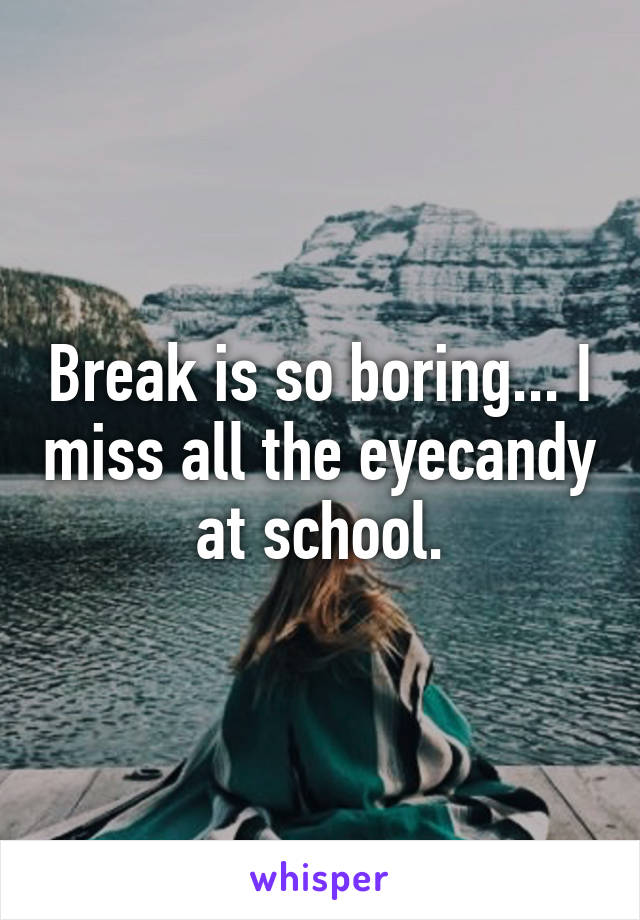 Break is so boring... I miss all the eyecandy at school.