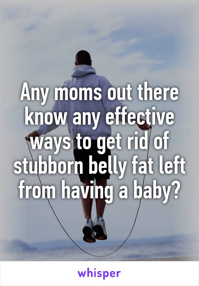 Any moms out there know any effective ways to get rid of stubborn belly fat left from having a baby?