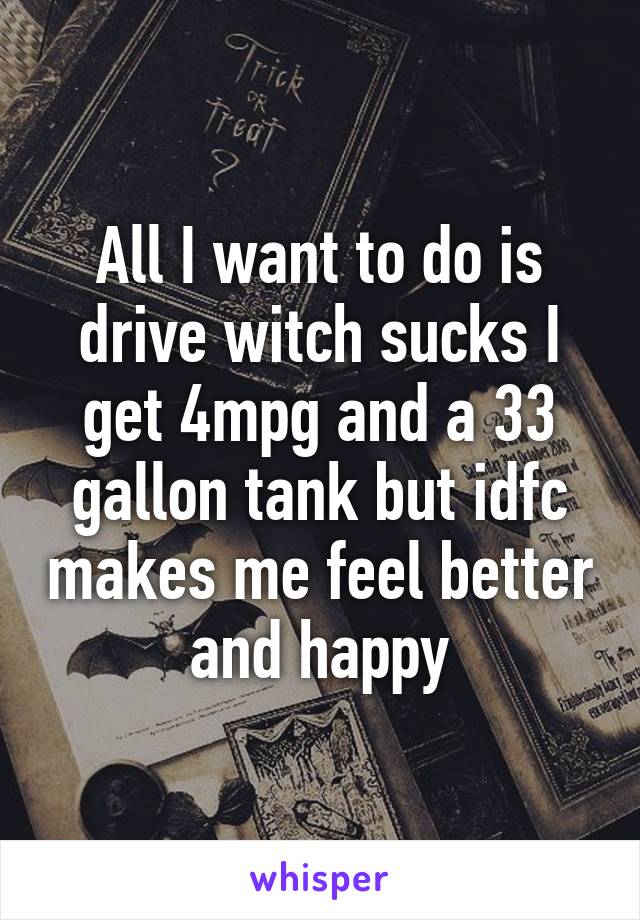 All I want to do is drive witch sucks I get 4mpg and a 33 gallon tank but idfc makes me feel better and happy