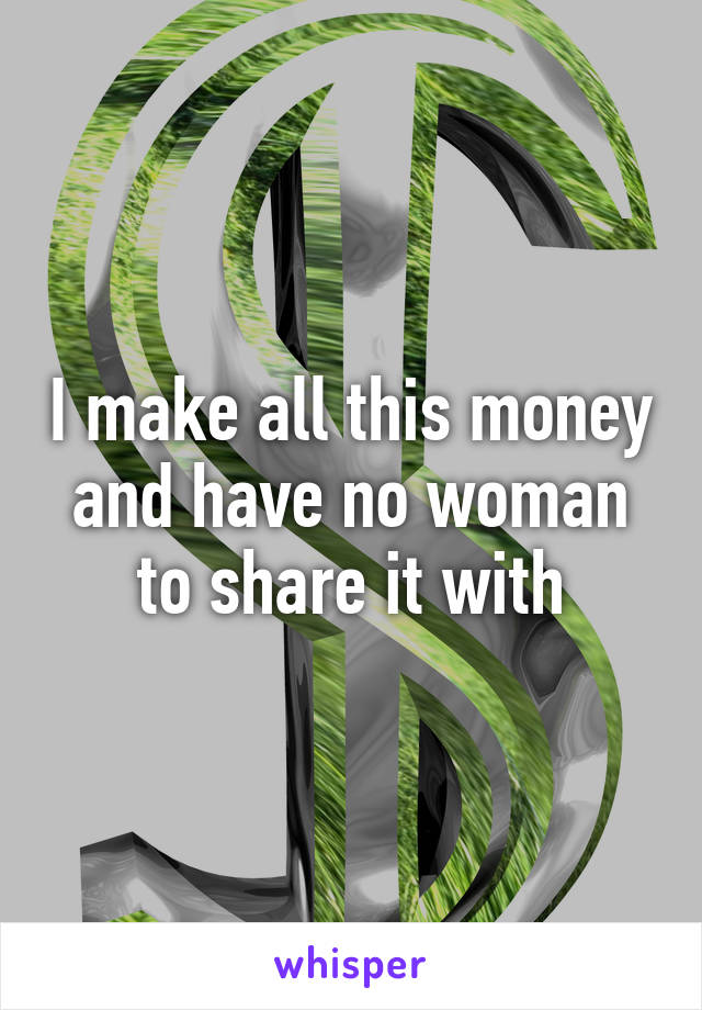 I make all this money and have no woman to share it with