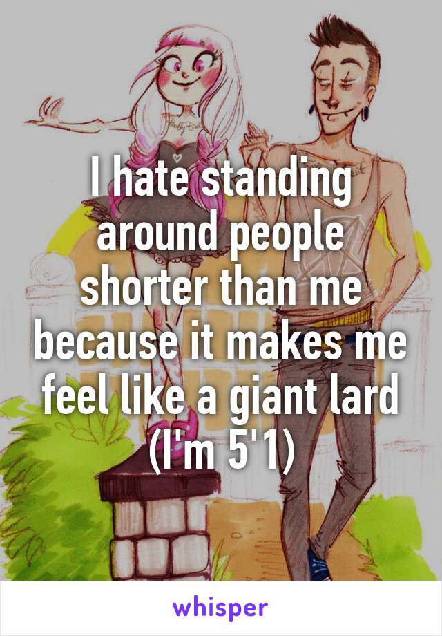 I hate standing around people shorter than me because it makes me feel like a giant lard (I'm 5'1)