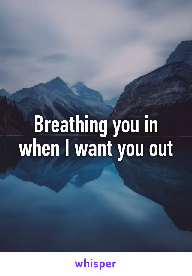 Breathing you in when I want you out