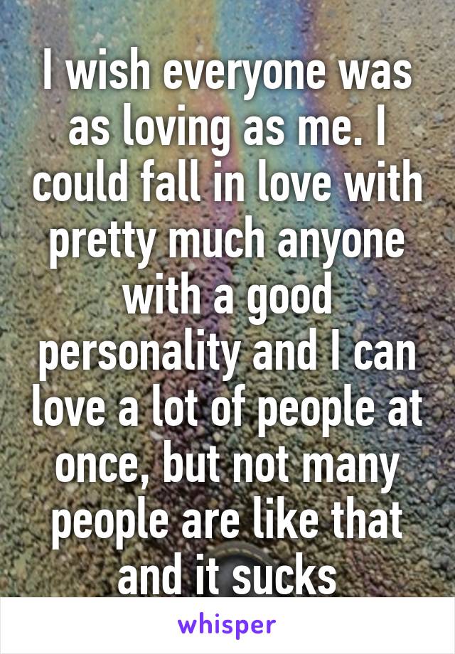 I wish everyone was as loving as me. I could fall in love with pretty much anyone with a good personality and I can love a lot of people at once, but not many people are like that and it sucks