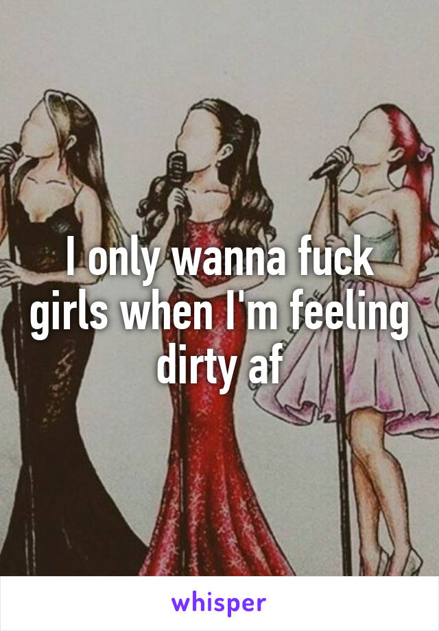 I only wanna fuck girls when I'm feeling dirty af