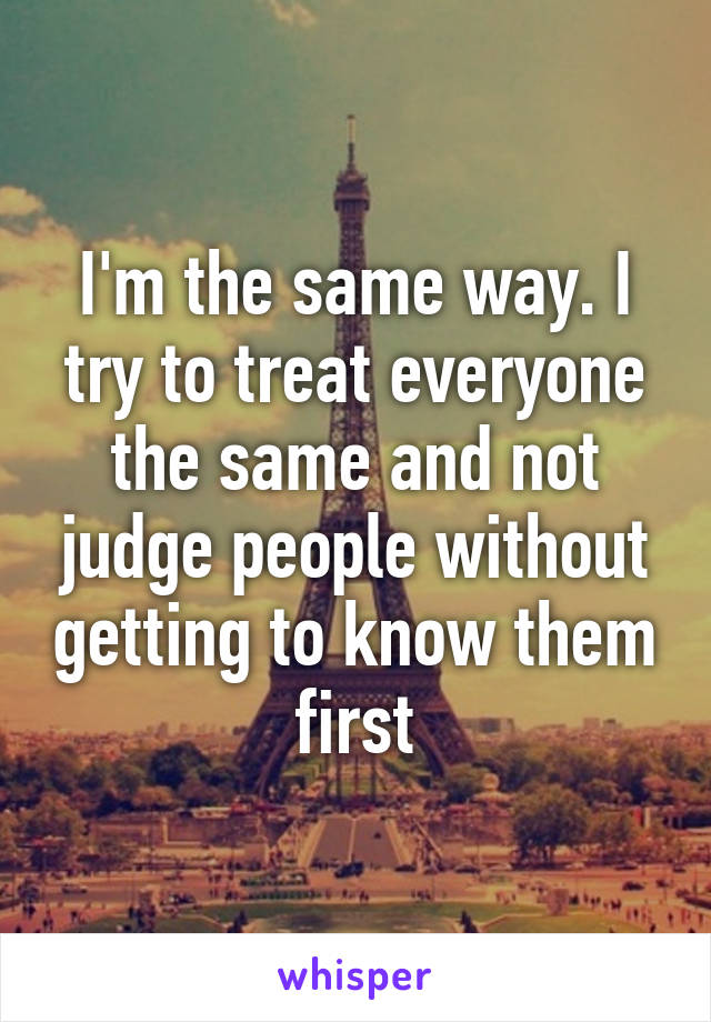 I'm the same way. I try to treat everyone the same and not judge people without getting to know them first