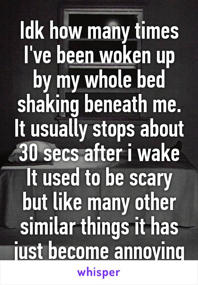 Idk how many times I've been woken up by my whole bed shaking beneath me. It usually stops about 30 secs after i wake It used to be scary but like many other similar things it has just become annoying