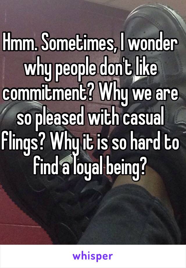 Hmm. Sometimes, I wonder why people don't like commitment? Why we are so pleased with casual flings? Why it is so hard to find a loyal being?