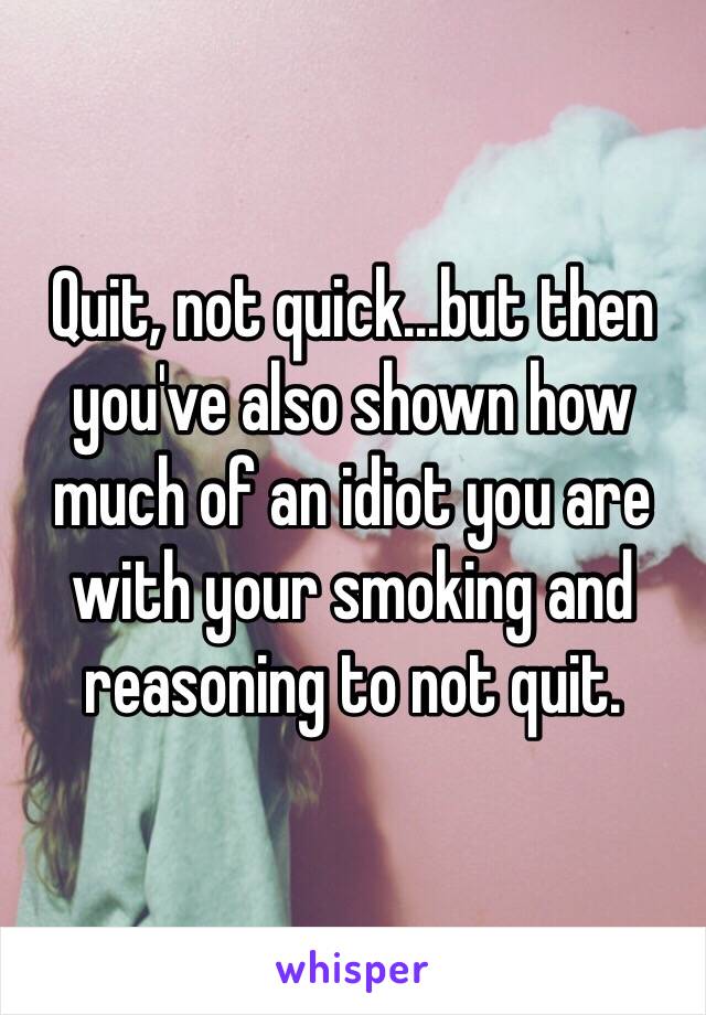 Quit, not quick...but then you've also shown how much of an idiot you are with your smoking and reasoning to not quit.  