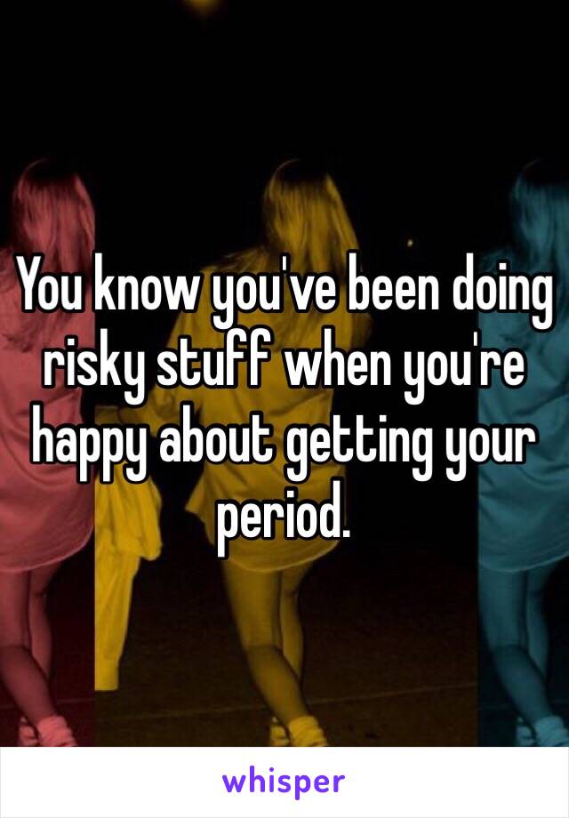 You know you've been doing risky stuff when you're happy about getting your period.