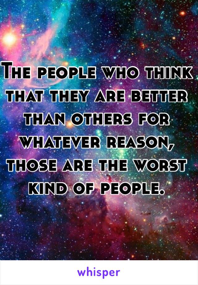 The people who think that they are better than others for whatever reason, those are the worst kind of people. 