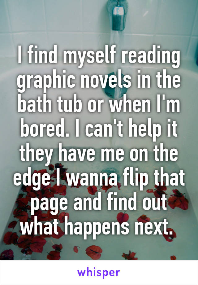 I find myself reading graphic novels in the bath tub or when I'm bored. I can't help it they have me on the edge I wanna flip that page and find out what happens next. 