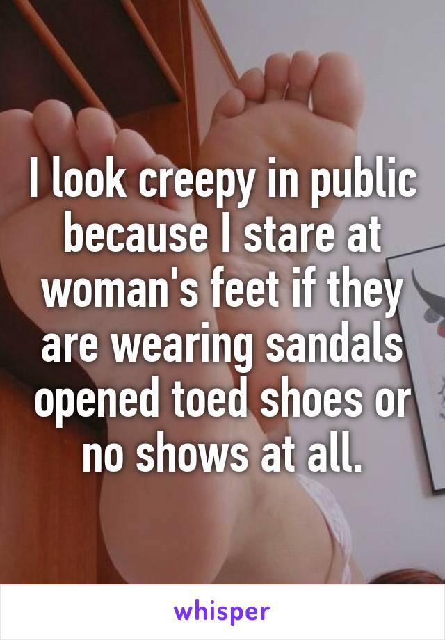 I look creepy in public because I stare at woman's feet if they are wearing sandals opened toed shoes or no shows at all.