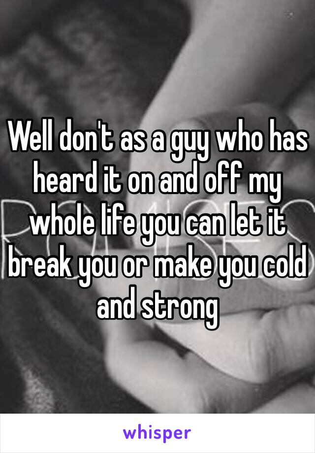 Well don't as a guy who has heard it on and off my whole life you can let it break you or make you cold and strong 