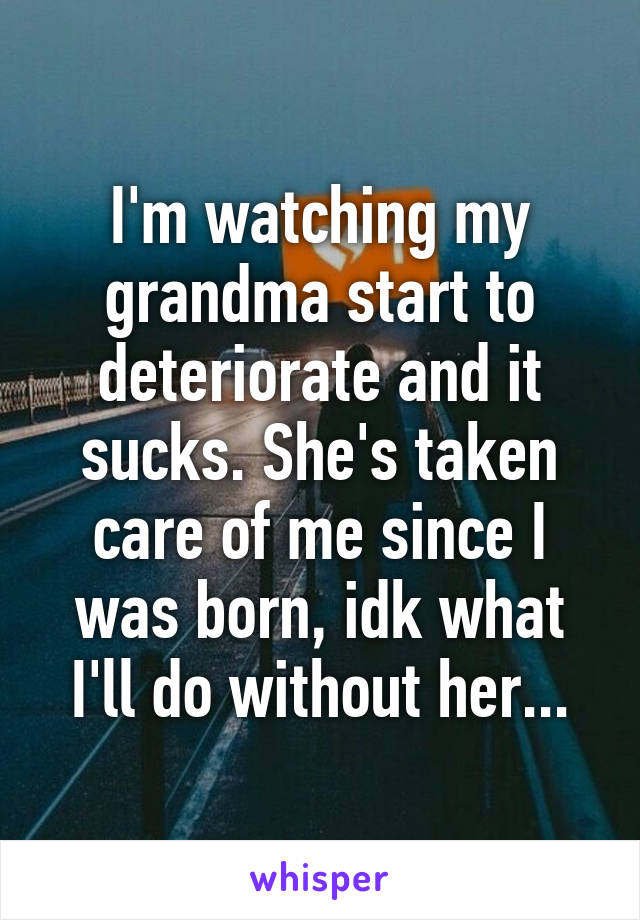 I'm watching my grandma start to deteriorate and it sucks. She's taken care of me since I was born, idk what I'll do without her...