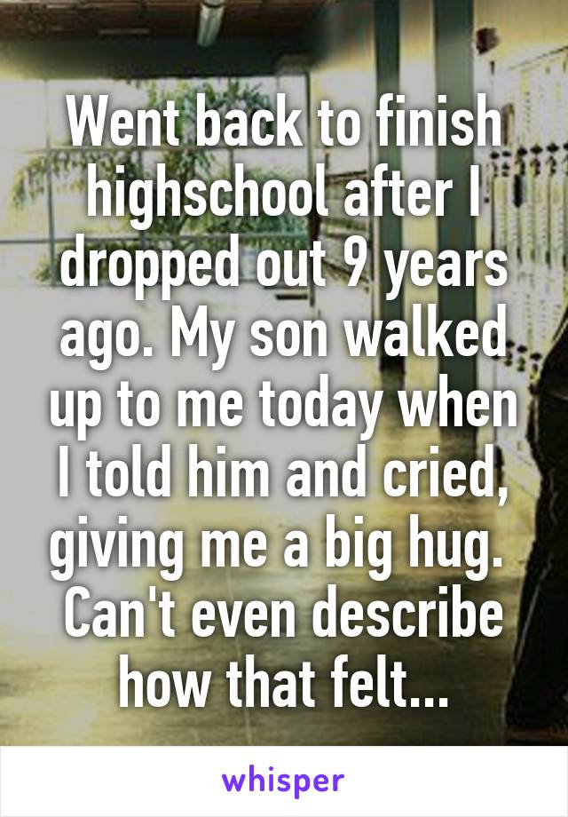 Went back to finish highschool after I dropped out 9 years ago. My son walked up to me today when I told him and cried, giving me a big hug. 
Can't even describe how that felt...