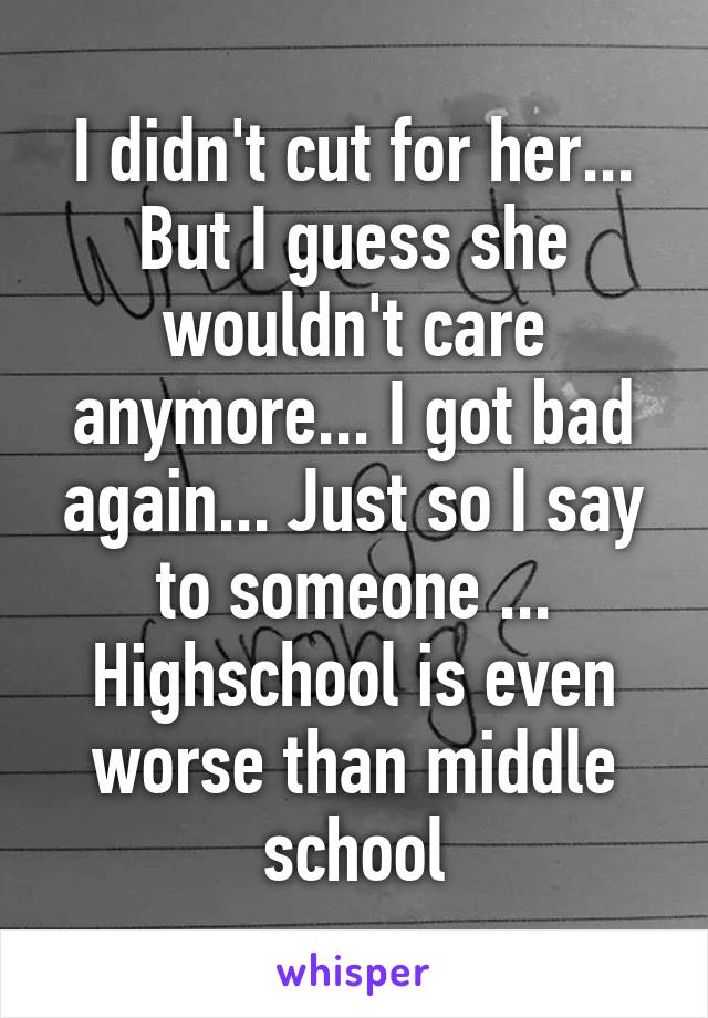 I didn't cut for her... But I guess she wouldn't care anymore... I got bad again... Just so I say to someone ... Highschool is even worse than middle school